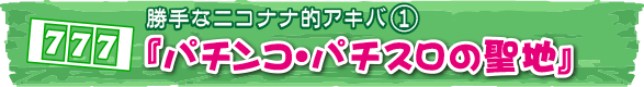 勝手なニコナナ的アキバ①『パチンコ・パチスロの聖地』