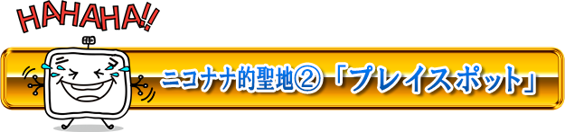 ニコナナ的聖地②「プレイスポット」